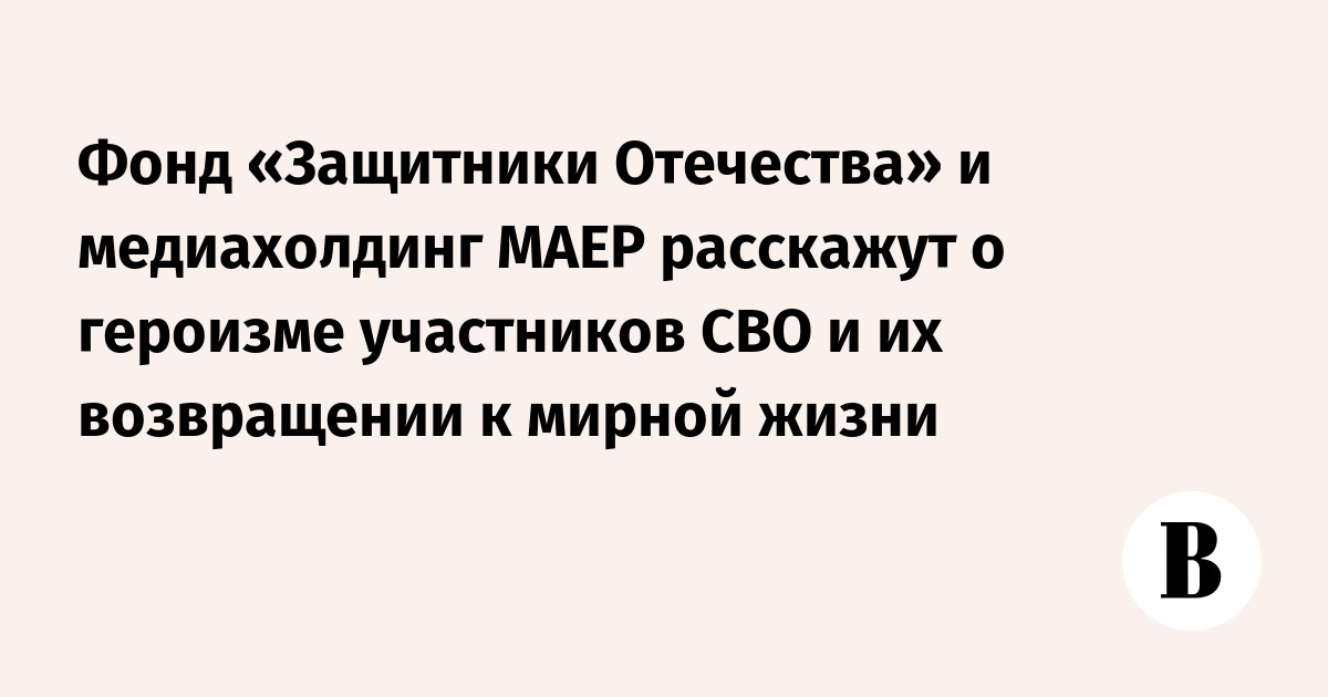 Фонд «Защитники Отечества» и медиахолдинг МАЕР расскажут о героизме участников СВО и их возвращении к мирной жизни