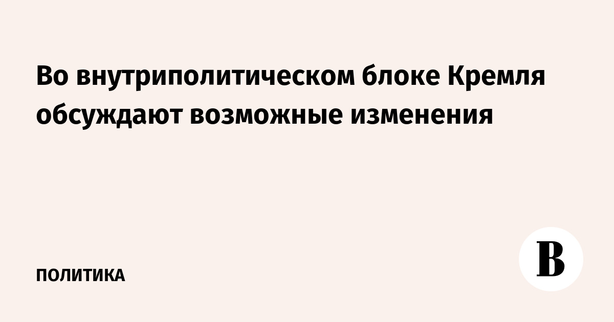 Во внутриполитическом блоке Кремля обсуждают возможные изменения